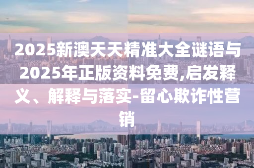 2025新澳天天精準大全謎語與2025年正版資料免費,啟發(fā)釋義、解釋與落實-留心欺詐性營銷